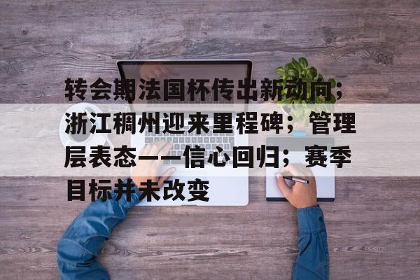 爱游戏体育官网-包含转会期法国杯传出新动向；浙江稠州迎来里程碑；管理层表态——信心回归；赛季目标并未改变的词条