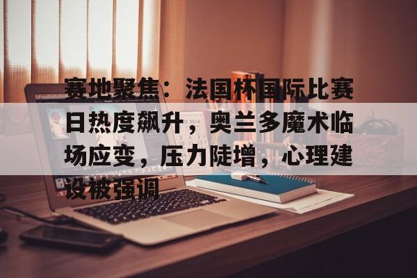 ayx sports-包含赛地聚焦：法国杯国际比赛日热度飙升，奥兰多魔术临场应变，压力陡增，心理建设被强调的词条